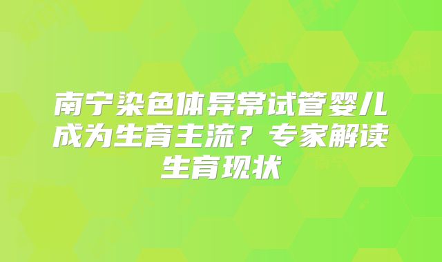 南宁染色体异常试管婴儿成为生育主流?专家解读生育现状