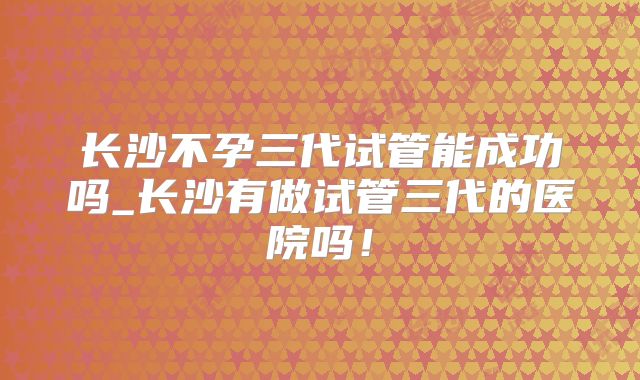 长沙不孕三代试管能成功吗_长沙有做试管三代的医院吗！