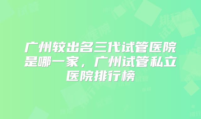 广州较出名三代试管医院是哪一家，广州试管私立医院排行榜