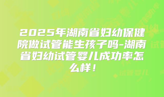 2025年湖南省妇幼保健院做试管能生孩子吗-湖南省妇幼试管婴儿成功率怎么样！