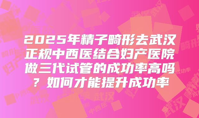 2025年精子畸形去武汉正规中西医结合妇产医院做三代试管的成功率高吗?如何才能提升成功率