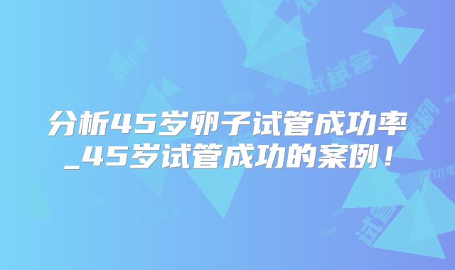 分析45岁卵子试管成功率_45岁试管成功的案例!