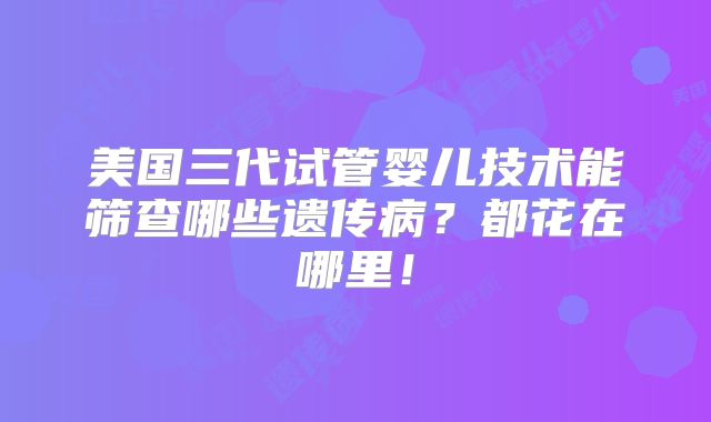 美国三代试管婴儿技术能筛查哪些遗传病?都花在哪里!