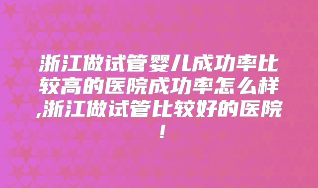 浙江做试管婴儿成功率比较高的医院成功率怎么样,浙江做试管比较好的医院!