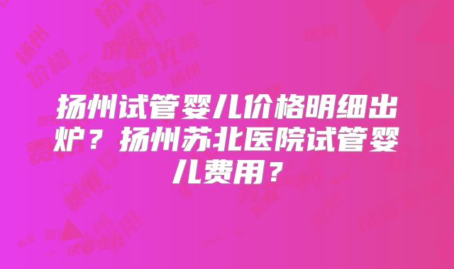 扬州试管婴儿价格明细出炉?扬州苏北医院试管婴儿费用?