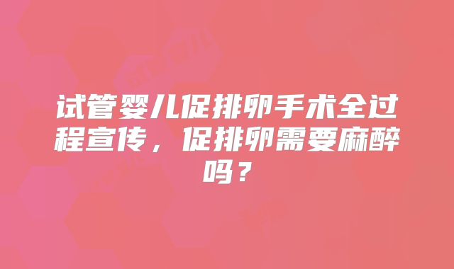 试管婴儿促排卵手术全过程宣传,促排卵需要麻醉吗?