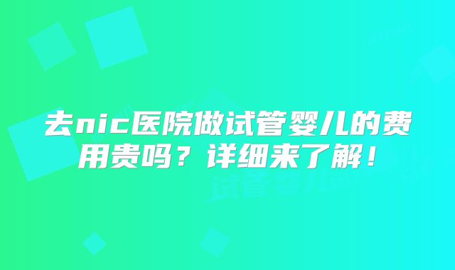 去nic医院做试管婴儿的费用贵吗？详细来了解！