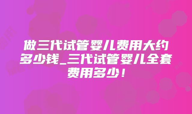 做三代试管婴儿费用大约多少钱_三代试管婴儿全套费用多少！