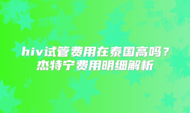 hiv试管费用在泰国高吗？杰特宁费用明细解析