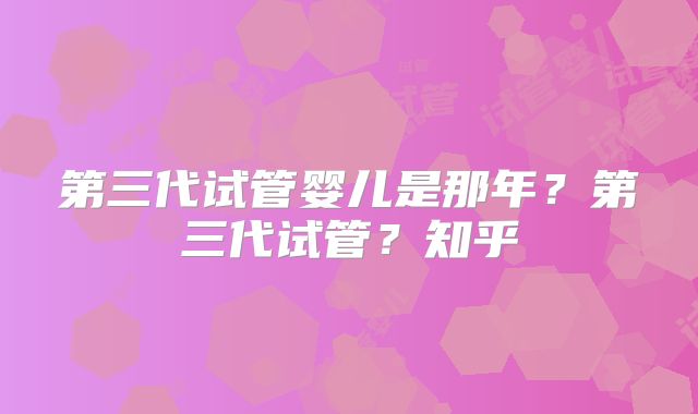 第三代试管婴儿是那年?第三代试管?知乎