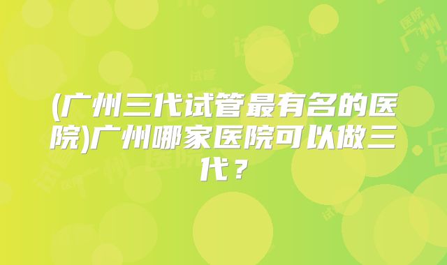 (广州三代试管最有名的医院)广州哪家医院可以做三代？