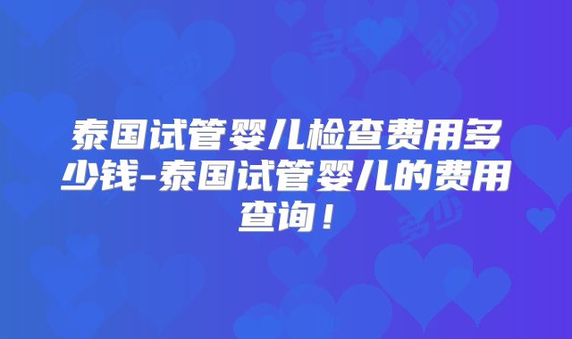 泰国试管婴儿检查费用多少钱-泰国试管婴儿的费用查询！