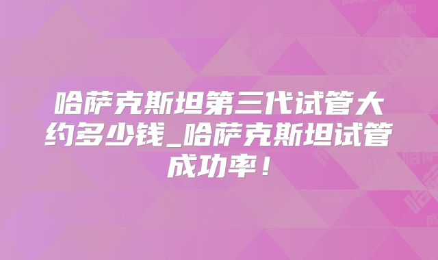 哈萨克斯坦第三代试管大约多少钱_哈萨克斯坦试管成功率!