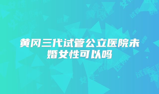 黄冈三代试管公立医院未婚女性可以吗