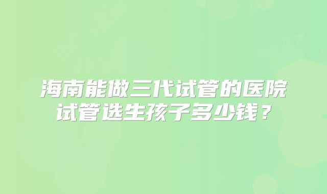 海南能做三代试管的医院试管选生孩子多少钱？