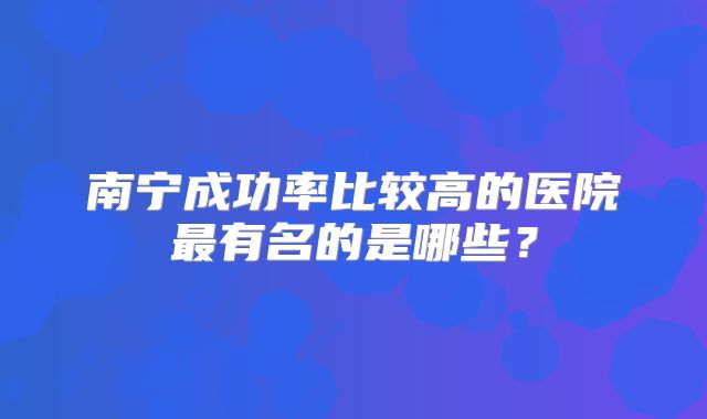 南宁成功率比较高的医院最有名的是哪些？