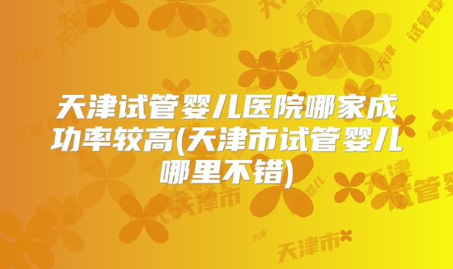 天津试管婴儿医院哪家成功率较高(天津市试管婴儿哪里不错)