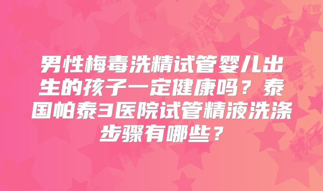 男性梅毒洗精试管婴儿出生的孩子一定健康吗？泰国帕泰3医院试管精液洗涤步骤有哪些？