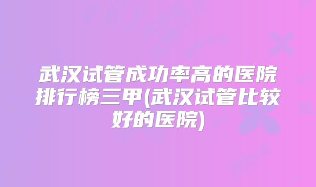武汉试管成功率高的医院排行榜三甲(武汉试管比较好的医院)