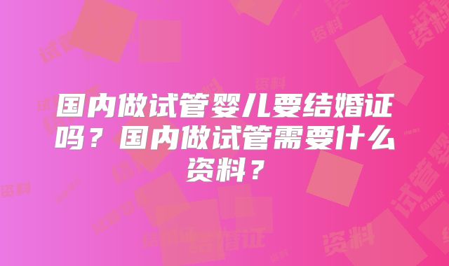国内做试管婴儿要结婚证吗？国内做试管需要什么资料？