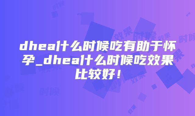 dhea什么时候吃有助于怀孕_dhea什么时候吃效果比较好!