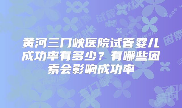 黄河三门峡医院试管婴儿成功率有多少？有哪些因素会影响成功率