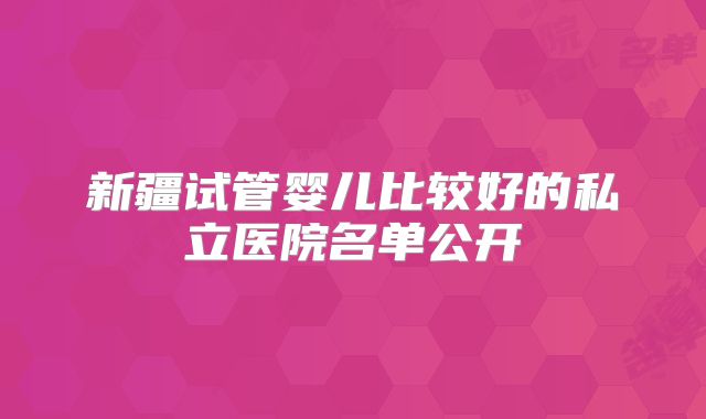 新疆试管婴儿比较好的私立医院名单公开
