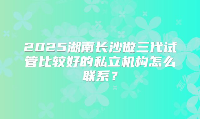 2025湖南长沙做三代试管比较好的私立机构怎么联系?