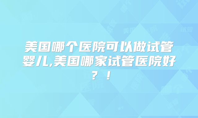 美国哪个医院可以做试管婴儿,美国哪家试管医院好?!