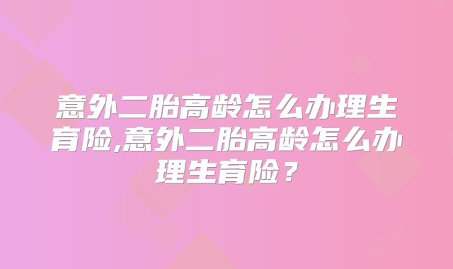 意外二胎高龄怎么办理生育险,意外二胎高龄怎么办理生育险？