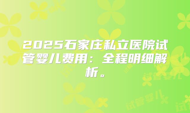 2025石家庄私立医院试管婴儿费用:全程明细解析。