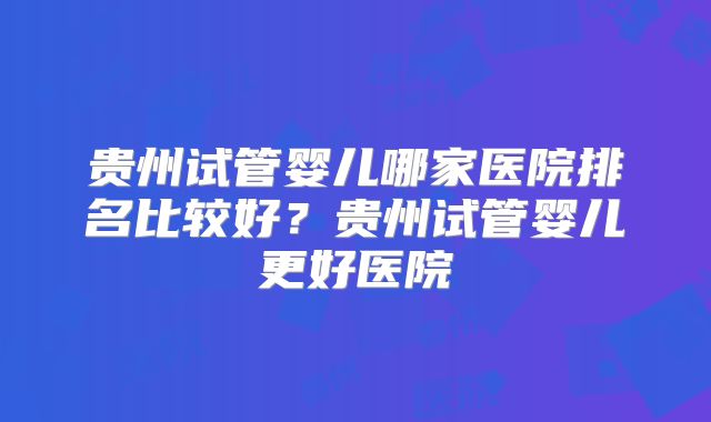 贵州试管婴儿哪家医院排名比较好?贵州试管婴儿更好医院