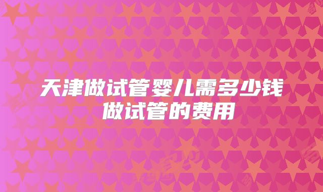 天津做试管婴儿需多少钱 做试管的费用