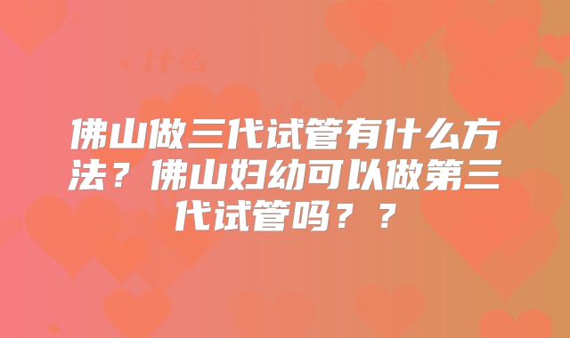 佛山做三代试管有什么方法?佛山妇幼可以做第三代试管吗??
