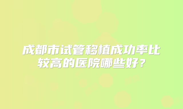 成都市试管移植成功率比较高的医院哪些好？
