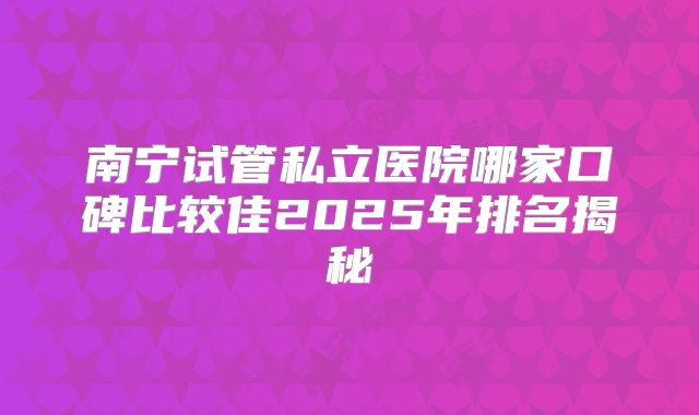 南宁试管私立医院哪家口碑比较佳2025年排名揭秘