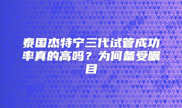 泰国杰特宁三代试管成功率真的高吗？为何备受瞩目