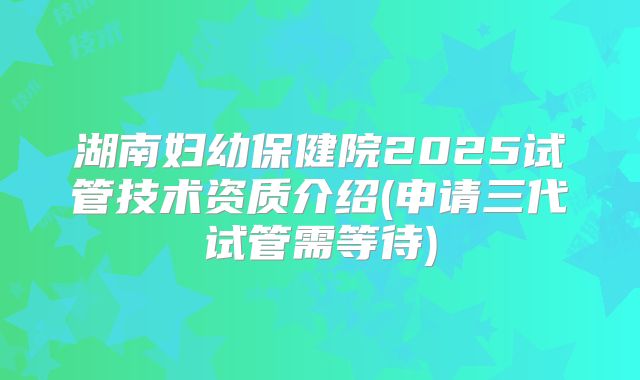 湖南妇幼保健院2025试管技术资质介绍(申请三代试管需等待)