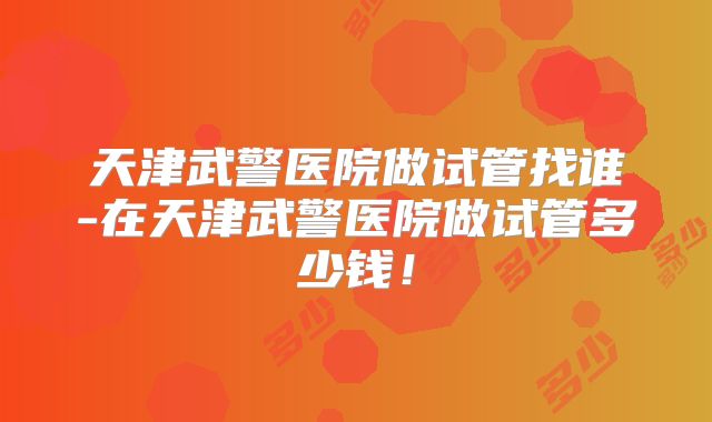 天津武警医院做试管找谁-在天津武警医院做试管多少钱！