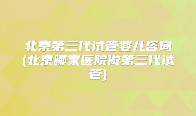北京第三代试管婴儿咨询(北京哪家医院做第三代试管)