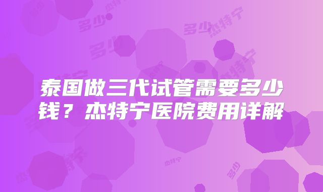 泰国做三代试管需要多少钱？杰特宁医院费用详解