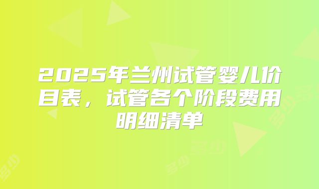 2025年兰州试管婴儿价目表,试管各个阶段费用明细清单