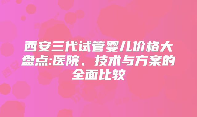 西安三代试管婴儿价格大盘点:医院、技术与方案的全面比较