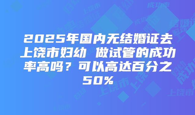 2025年国内无结婚证去上饶市妇幼 做试管的成功率高吗？可以高达百分之50%