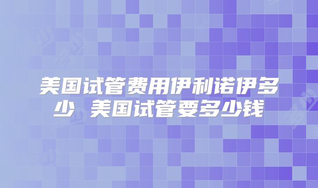 美国试管费用伊利诺伊多少 美国试管要多少钱