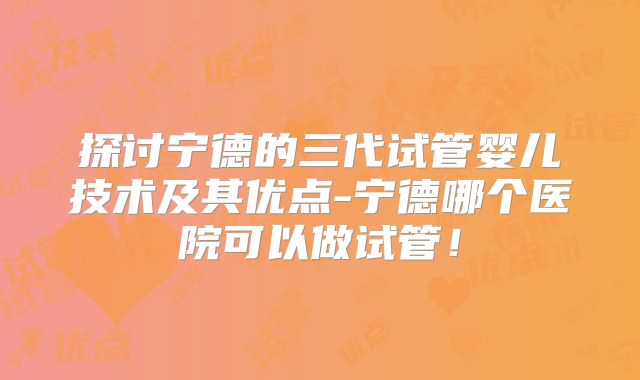 探讨宁德的三代试管婴儿技术及其优点-宁德哪个医院可以做试管！