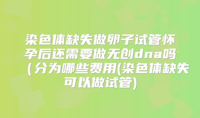 染色体缺失做卵子试管怀孕后还需要做无创dna吗（分为哪些费用(染色体缺失可以做试管)