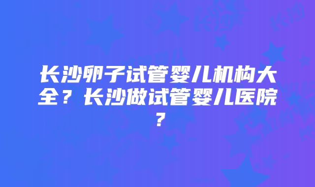 长沙卵子试管婴儿机构大全?长沙做试管婴儿医院?
