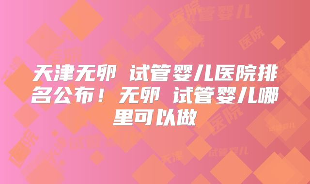 天津无卵�试管婴儿医院排名公布！无卵�试管婴儿哪里可以做
