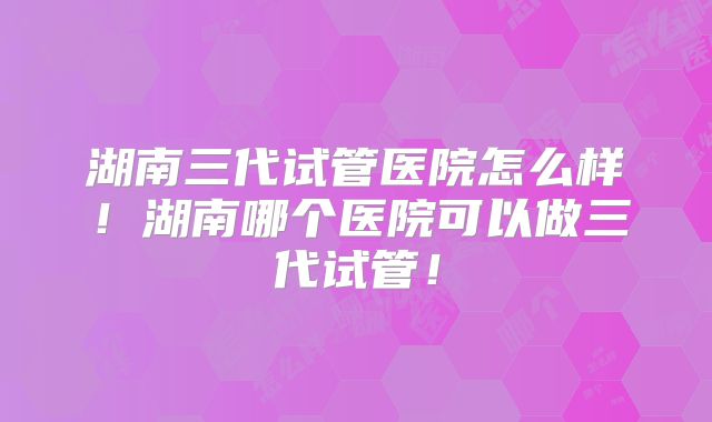 湖南三代试管医院怎么样！湖南哪个医院可以做三代试管！